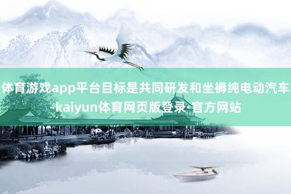 体育游戏app平台目标是共同研发和坐褥纯电动汽车-kaiyun体育网页版登录·官方网站