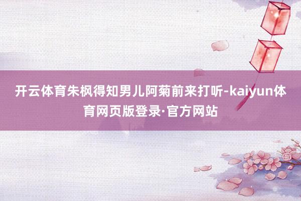 开云体育朱枫得知男儿阿菊前来打听-kaiyun体育网页版登录·官方网站