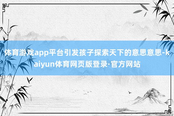 体育游戏app平台引发孩子探索天下的意思意思-kaiyun体育网页版登录·官方网站