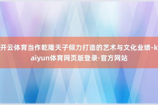 开云体育当作乾隆天子倾力打造的艺术与文化业绩-kaiyun体育网页版登录·官方网站