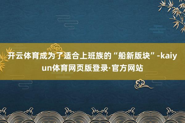 开云体育成为了适合上班族的“船新版块”-kaiyun体育网页版登录·官方网站
