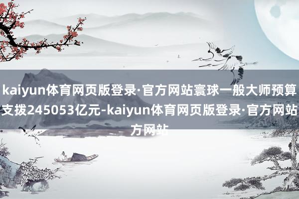 kaiyun体育网页版登录·官方网站寰球一般大师预算支拨245053亿元-kaiyun体育网页版登录·官方网站