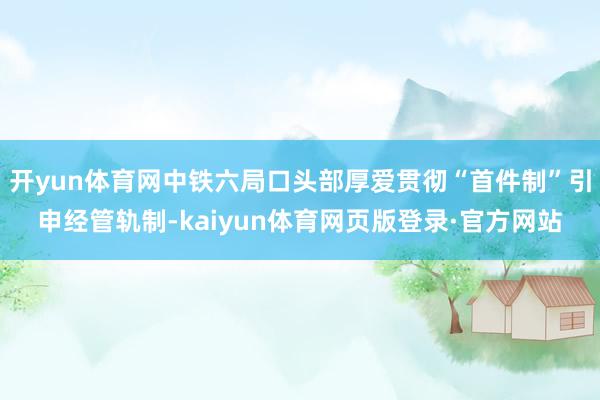 开yun体育网中铁六局口头部厚爱贯彻“首件制”引申经管轨制-kaiyun体育网页版登录·官方网站