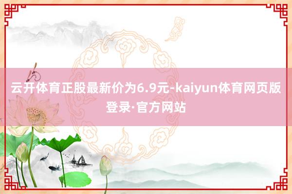 云开体育正股最新价为6.9元-kaiyun体育网页版登录·官方网站