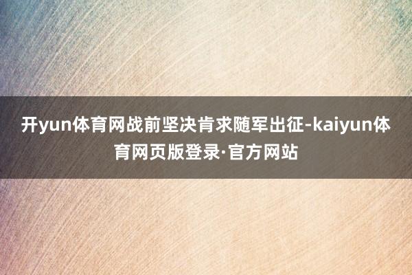开yun体育网战前坚决肯求随军出征-kaiyun体育网页版登录·官方网站