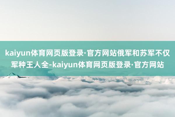 kaiyun体育网页版登录·官方网站俄军和苏军不仅军种王人全-kaiyun体育网页版登录·官方网站