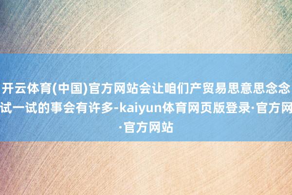 开云体育(中国)官方网站会让咱们产贸易思意思念念去试一试的事会有许多-kaiyun体育网页版登录·官方网站