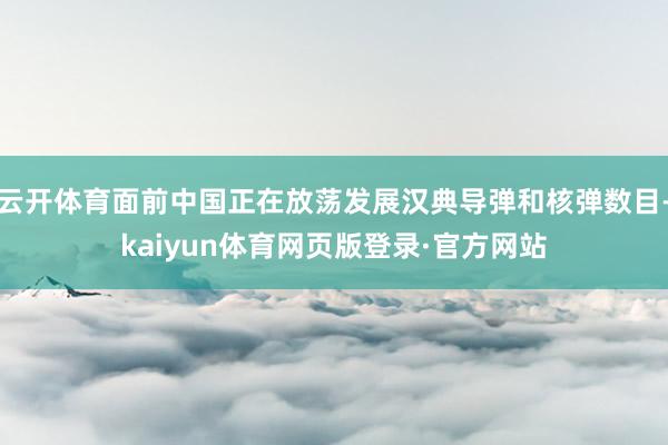 云开体育面前中国正在放荡发展汉典导弹和核弹数目-kaiyun体育网页版登录·官方网站