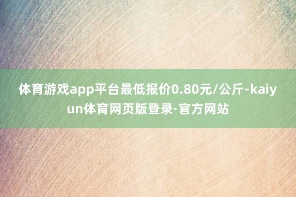 体育游戏app平台最低报价0.80元/公斤-kaiyun体育网页版登录·官方网站