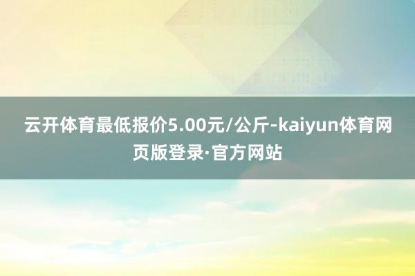 云开体育最低报价5.00元/公斤-kaiyun体育网页版登录·官方网站