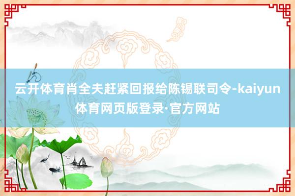 云开体育肖全夫赶紧回报给陈锡联司令-kaiyun体育网页版登录·官方网站