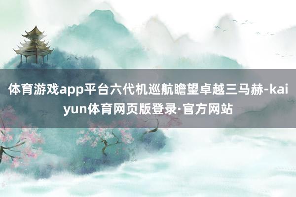体育游戏app平台六代机巡航瞻望卓越三马赫-kaiyun体育网页版登录·官方网站