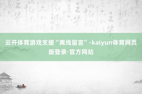 云开体育游戏支援“离线留言”-kaiyun体育网页版登录·官方网站