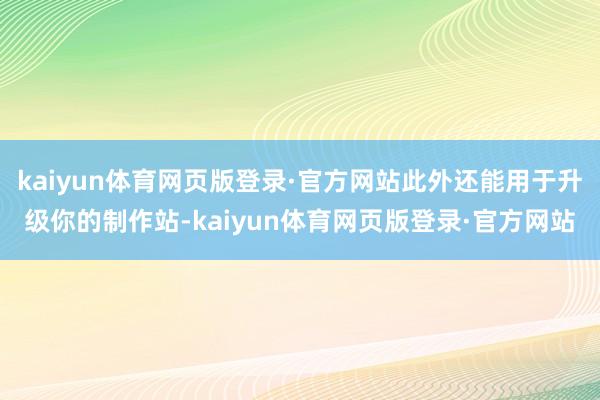 kaiyun体育网页版登录·官方网站此外还能用于升级你的制作站-kaiyun体育网页版登录·官方网站