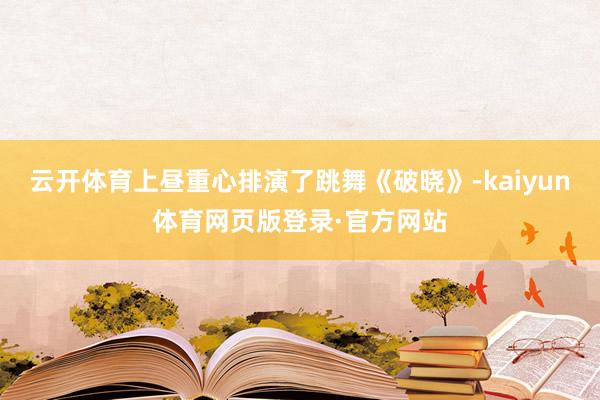 云开体育上昼重心排演了跳舞《破晓》-kaiyun体育网页版登录·官方网站