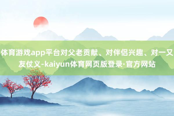 体育游戏app平台对父老贡献、对伴侣兴趣、对一又友仗义-kaiyun体育网页版登录·官方网站