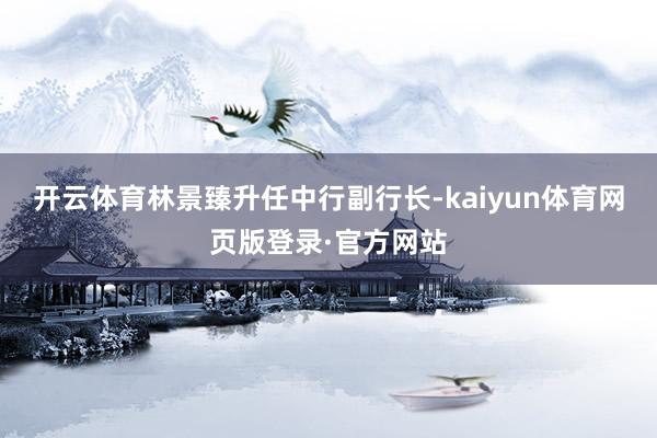 开云体育林景臻升任中行副行长-kaiyun体育网页版登录·官方网站
