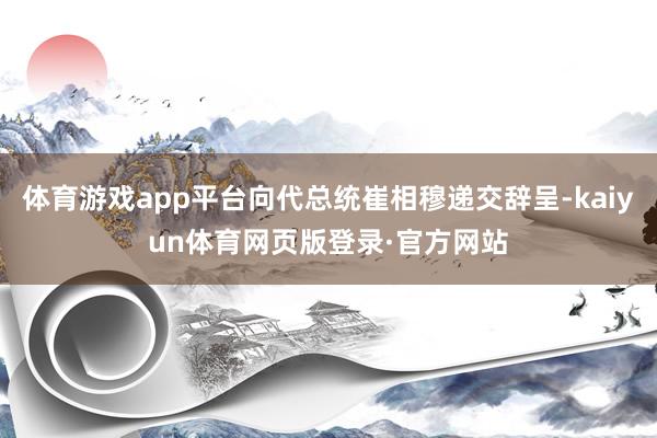 体育游戏app平台向代总统崔相穆递交辞呈-kaiyun体育网页版登录·官方网站