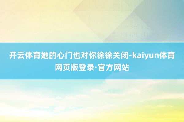 开云体育她的心门也对你徐徐关闭-kaiyun体育网页版登录·官方网站