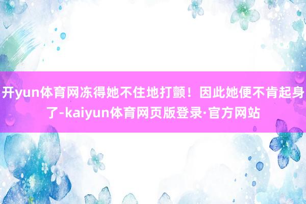 开yun体育网冻得她不住地打颤!因此她便不肯起身了-kaiyun体育网页版登录·官方网站