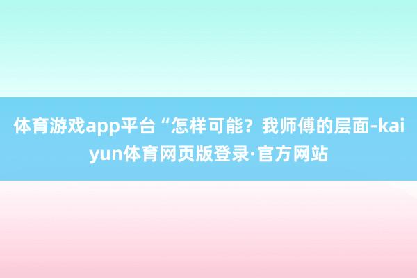 体育游戏app平台“怎样可能?我师傅的层面-kaiyun体育网页版登录·官方网站