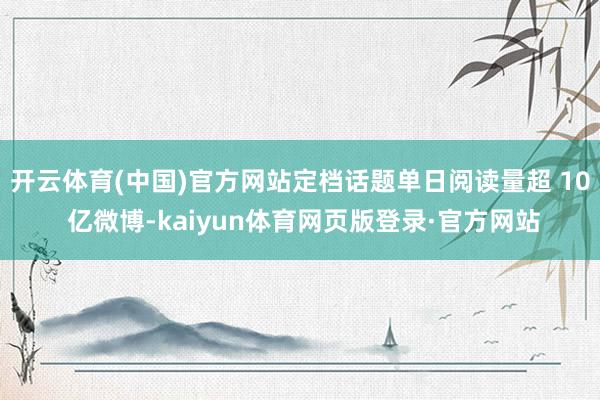 开云体育(中国)官方网站定档话题单日阅读量超 10 亿微博-kaiyun体育网页版登录·官方网站