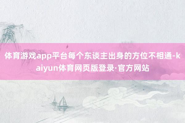 体育游戏app平台每个东谈主出身的方位不相通-kaiyun体育网页版登录·官方网站