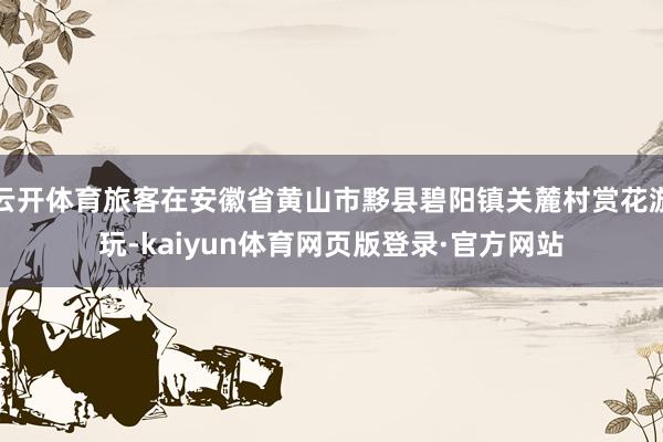 云开体育旅客在安徽省黄山市黟县碧阳镇关麓村赏花游玩-kaiyun体育网页版登录·官方网站