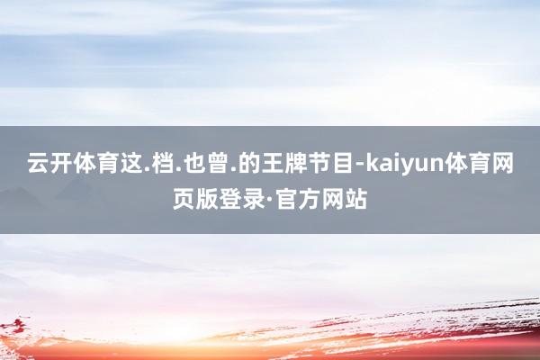 云开体育这.档.也曾.的王牌节目-kaiyun体育网页版登录·官方网站