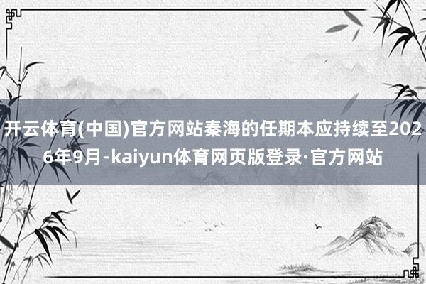 开云体育(中国)官方网站秦海的任期本应持续至2026年9月-kaiyun体育网页版登录·官方网站