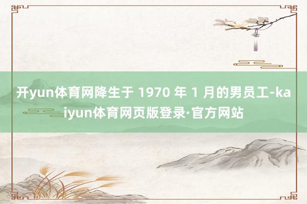 开yun体育网降生于 1970 年 1 月的男员工-kaiyun体育网页版登录·官方网站