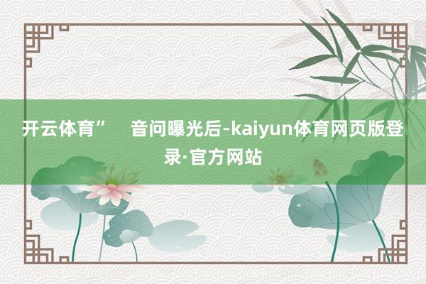 开云体育”    音问曝光后-kaiyun体育网页版登录·官方网站