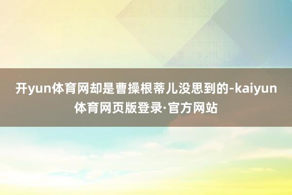开yun体育网却是曹操根蒂儿没思到的-kaiyun体育网页版登录·官方网站
