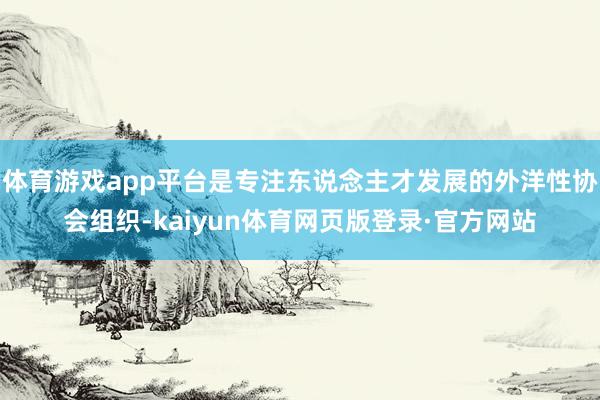 体育游戏app平台是专注东说念主才发展的外洋性协会组织-kaiyun体育网页版登录·官方网站