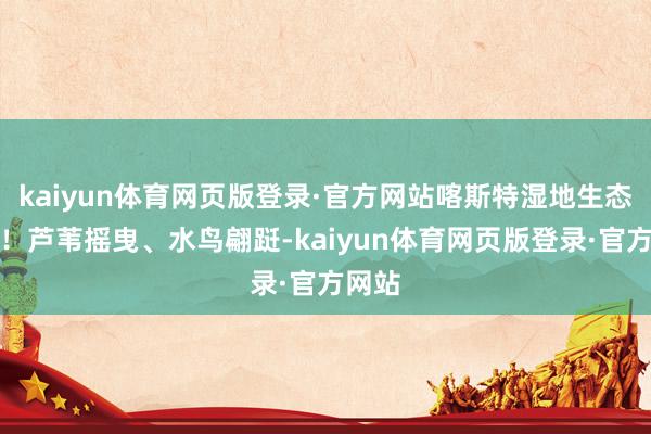 kaiyun体育网页版登录·官方网站喀斯特湿地生态拉满！芦苇摇曳、水鸟翩跹-kaiyun体育网页版登录·官方网站