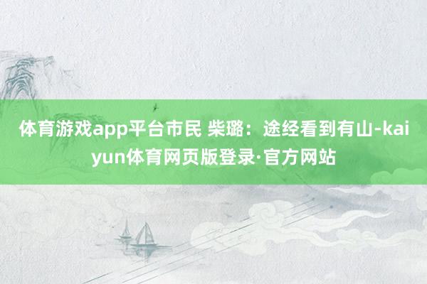 体育游戏app平台市民 柴璐：途经看到有山-kaiyun体育网页版登录·官方网站