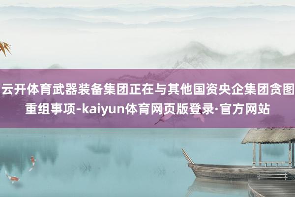 云开体育武器装备集团正在与其他国资央企集团贪图重组事项-kaiyun体育网页版登录·官方网站