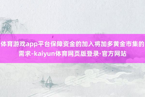 体育游戏app平台保障资金的加入将加多黄金市集的需求-kaiyun体育网页版登录·官方网站