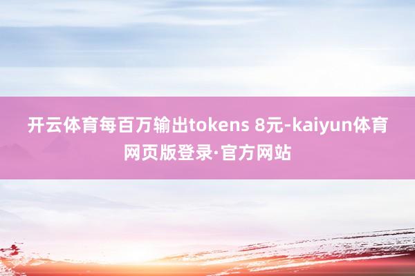 开云体育每百万输出tokens 8元-kaiyun体育网页版登录·官方网站