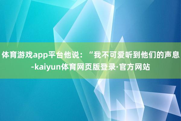 体育游戏app平台他说:“我不可爱听到他们的声息-kaiyun体育网页版登录·官方网站