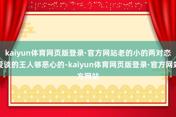 kaiyun体育网页版登录·官方网站老的小的两对恋爱谈的王人够恶心的-kaiyun体育网页版登录·官方网站