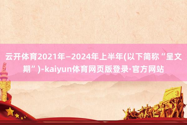 云开体育2021年—2024年上半年(以下简称“呈文期”)-kaiyun体育网页版登录·官方网站